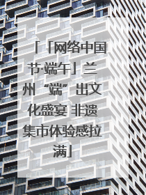 「网络中国节·端午」兰州“端”出文化盛宴 非遗集市体验感拉满