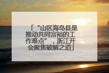 “山区海岛县是推动共同富裕的工作难点”，浙江开会聚焦破解之道