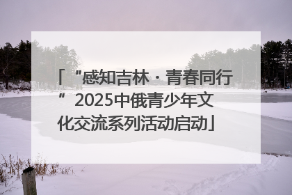“感知吉林・青春同行”2025中俄青少年文化交流系列活动启动