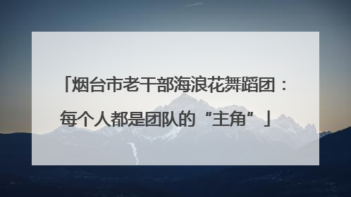 烟台市老干部海浪花舞蹈团：每个人都是团队的“主角”