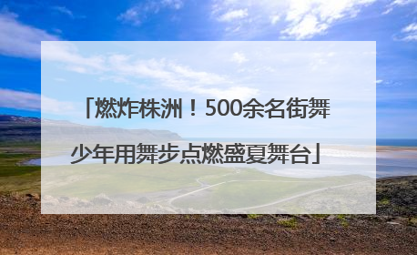 燃炸株洲！500余名街舞少年用舞步点燃盛夏舞台