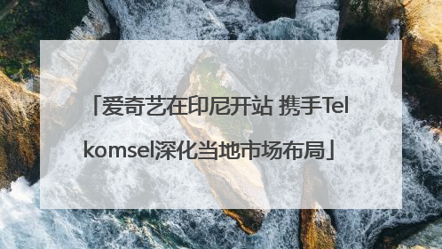 爱奇艺在印尼开站 携手Telkomsel深化当地市场布局