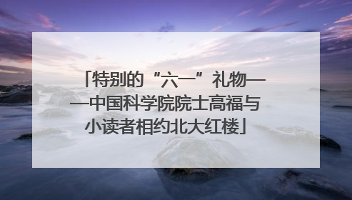 特别的“六一”礼物——中国科学院院士高福与小读者相约北大红楼