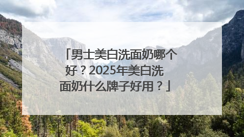 男士美白洗面奶哪个好？2025年美白洗面奶什么牌子好用？