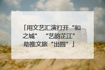 用文艺汇演打开“和之城” “艺韵芷江”助推文旅“出圈”