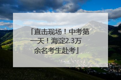 直击现场！中考第一天！海淀2.3万余名考生赴考