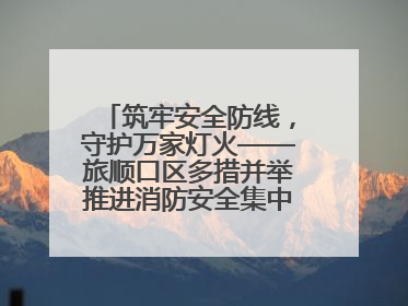 筑牢安全防线，守护万家灯火——旅顺口区多措并举推进消防安全集中整治工作