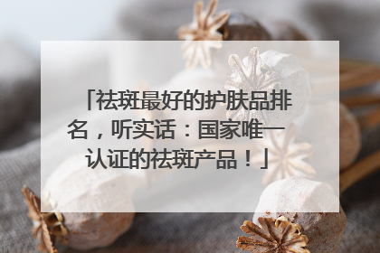 祛斑最好的护肤品排名，听实话：国家唯一认证的祛斑产品！
