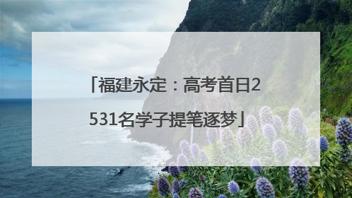 福建永定：高考首日2531名学子提笔逐梦