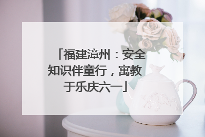 福建漳州：安全知识伴童行，寓教于乐庆六一