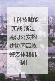 科技赋能实战 浙江南浔公安构建协同高效警务体制机制