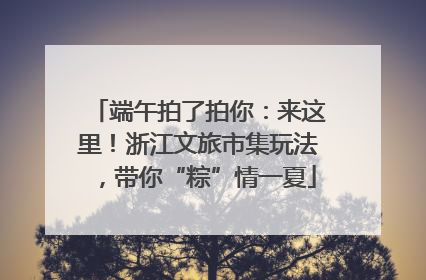 端午拍了拍你：来这里！浙江文旅市集玩法，带你“粽”情一夏