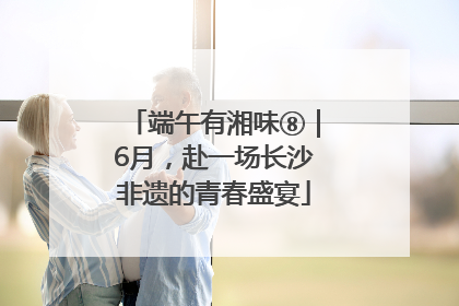 端午有湘味⑧｜6月，赴一场长沙非遗的青春盛宴
