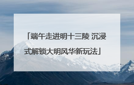 端午走进明十三陵 沉浸式解锁大明风华新玩法