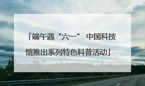 端午遇“六一” 中国科技馆推出系列特色科普活动