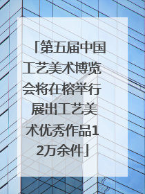 第五届中国工艺美术博览会将在榕举行 展出工艺美术优秀作品12万余件