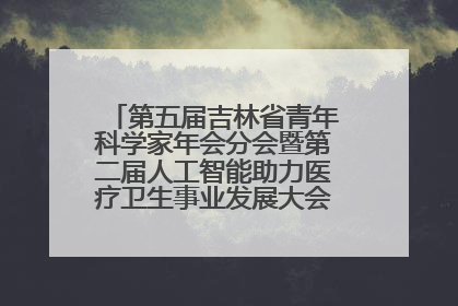 第五届吉林省青年科学家年会分会暨第二届人工智能助力医疗卫生事业发展大会在长春召开