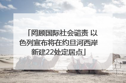 罔顾国际社会谴责 以色列宣布将在约旦河西岸新建22处定居点