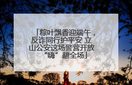 粽叶飘香迎端午，反诈同行护平安 立山公安这场警营开放“嗨”翻全场