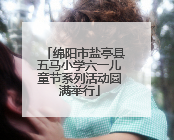 绵阳市盐亭县五马小学六一儿童节系列活动圆满举行