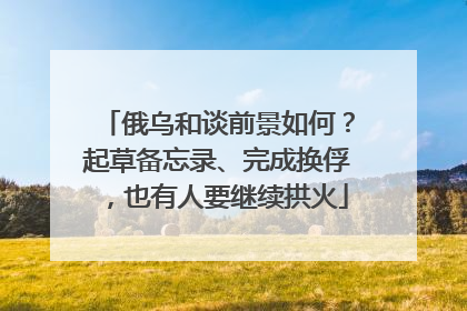 俄乌和谈前景如何？起草备忘录、完成换俘，也有人要继续拱火
