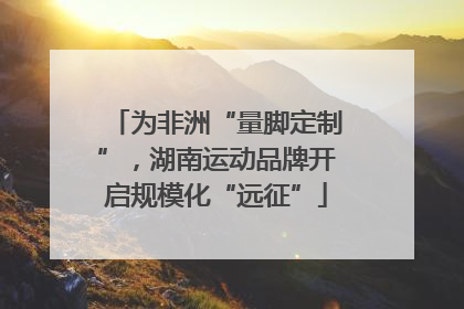 为非洲“量脚定制”，湖南运动品牌开启规模化“远征”