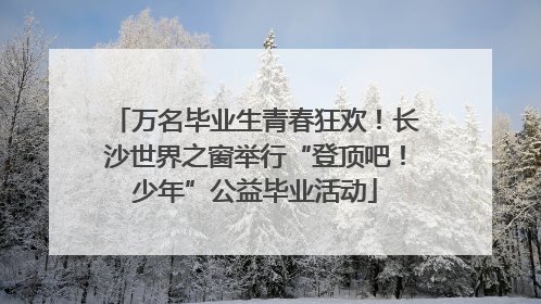 万名毕业生青春狂欢！长沙世界之窗举行“登顶吧！少年”公益毕业活动