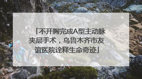 不开胸完成A型主动脉夹层手术，乌鲁木齐市友谊医院诠释生命奇迹