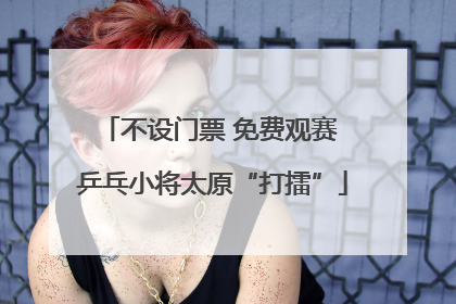 不设门票 免费观赛 乒乓小将太原“打擂”