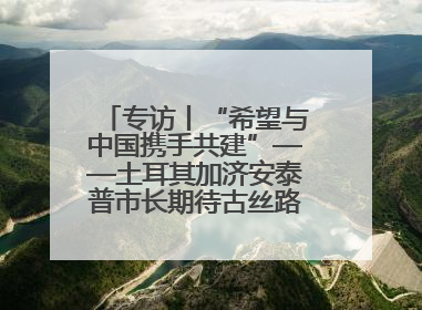 专访丨“希望与中国携手共建”——土耳其加济安泰普市长期待古丝路重镇焕发新活力