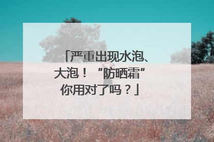 严重出现水泡、大泡！“防晒霜”你用对了吗？