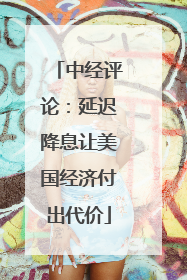 中经评论：延迟降息让美国经济付出代价