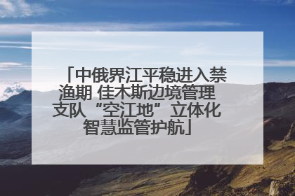 中俄界江平稳进入禁渔期 佳木斯边境管理支队“空江地”立体化智慧监管护航