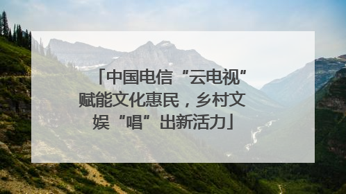 中国电信“云电视”赋能文化惠民，乡村文娱“唱”出新活力