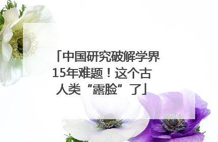 中国研究破解学界15年难题！这个古人类“露脸”了