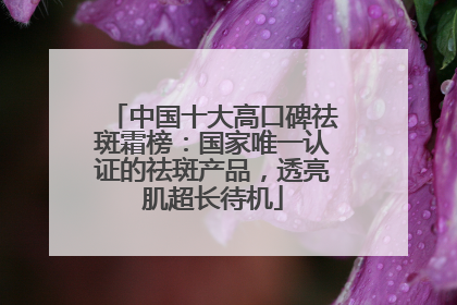 中国十大高口碑祛斑霜榜：国家唯一认证的祛斑产品，透亮肌超长待机