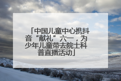 中国儿童中心携抖音“献礼”六一，为少年儿童带去院士科普直播活动