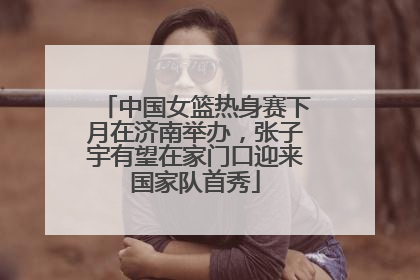 中国女篮热身赛下月在济南举办，张子宇有望在家门口迎来国家队首秀