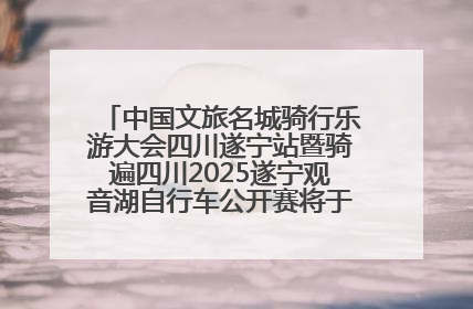 中国文旅名城骑行乐游大会四川遂宁站暨骑遍四川2025遂宁观音湖自行车公开赛将于6月22日开赛