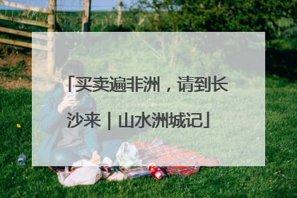 买卖遍非洲，请到长沙来｜山水洲城记