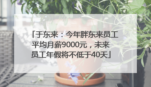 于东来：今年胖东来员工平均月薪9000元，未来员工年假将不低于40天