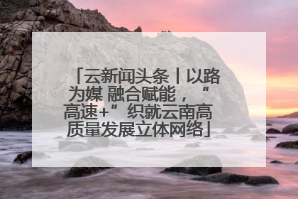 云新闻头条丨以路为媒 融合赋能，“高速+”织就云南高质量发展立体网络