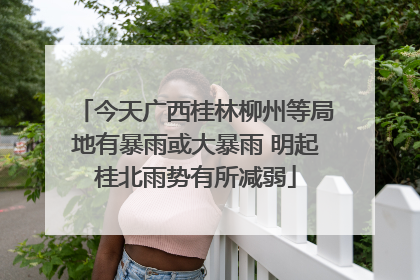今天广西桂林柳州等局地有暴雨或大暴雨 明起桂北雨势有所减弱