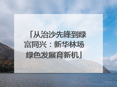 从治沙先锋到绿富同兴：新华林场绿色发展育新机