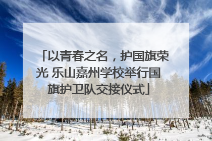 以青春之名，护国旗荣光 乐山嘉州学校举行国旗护卫队交接仪式