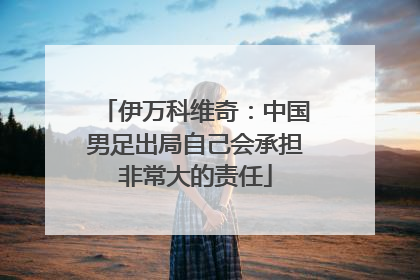 伊万科维奇：中国男足出局自己会承担非常大的责任