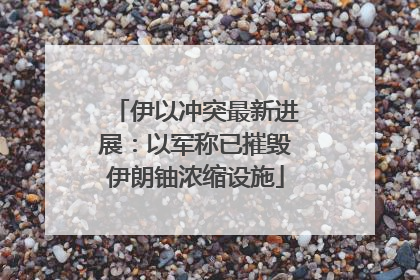 伊以冲突最新进展：以军称已摧毁伊朗铀浓缩设施
