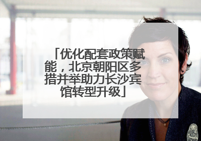 优化配套政策赋能，北京朝阳区多措并举助力长沙宾馆转型升级