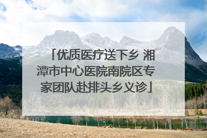 优质医疗送下乡 湘潭市中心医院南院区专家团队赴排头乡义诊
