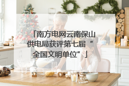 南方电网云南保山供电局获评第七届“全国文明单位”